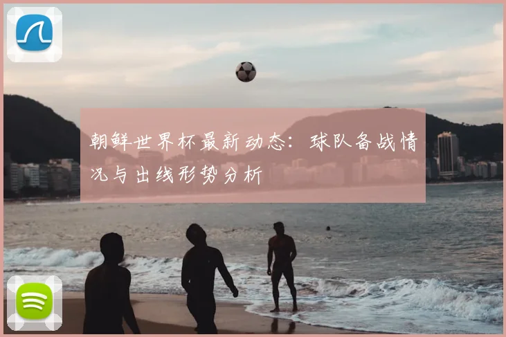 朝鲜世界杯最新动态：球队备战情况与出线形势分析