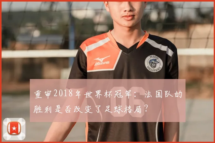 重审2018年世界杯冠军：法国队的胜利是否改变了足球格局？