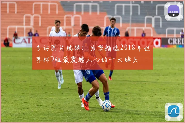 专访图片编辑：为您精选2018年世界杯D组最震撼人心的十大镜头