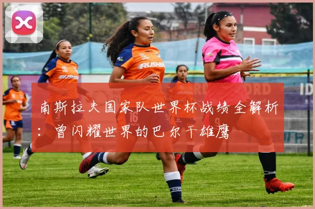 南斯拉夫国家队世界杯战绩全解析：曾闪耀世界的巴尔干雄鹰