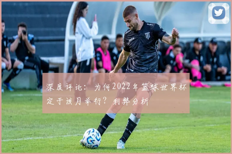 深度评论：为何2022年篮球世界杯定于该月举行？利弊分析