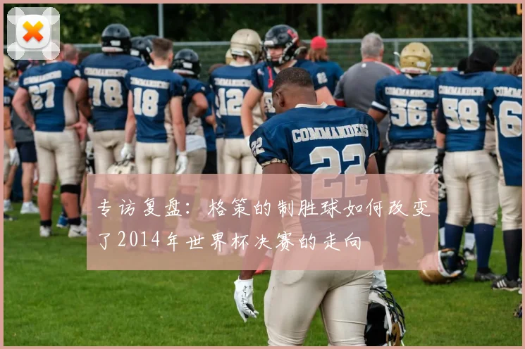 专访复盘：格策的制胜球如何改变了2014年世界杯决赛的走向