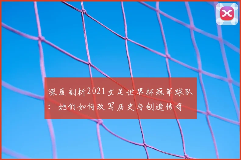 深度剖析2021女足世界杯冠军球队：她们如何改写历史与创造传奇