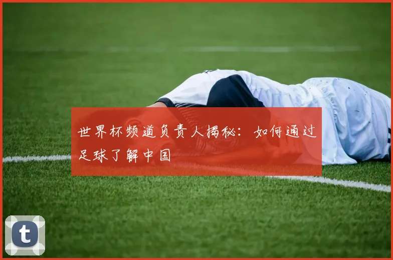 世界杯频道负责人揭秘：如何通过足球了解中国