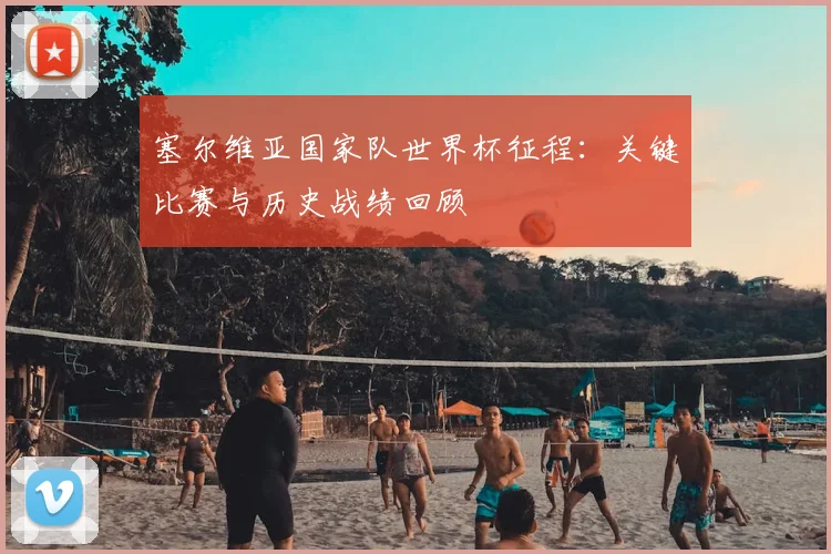 塞尔维亚国家队世界杯征程：关键比赛与历史战绩回顾