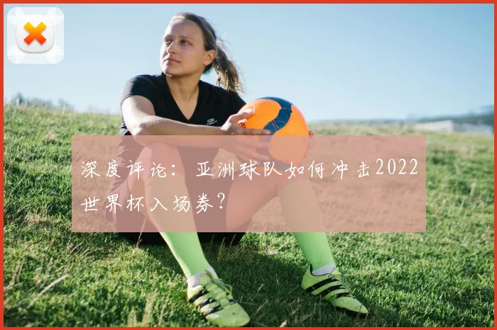 深度评论：亚洲球队如何冲击2022世界杯入场券？