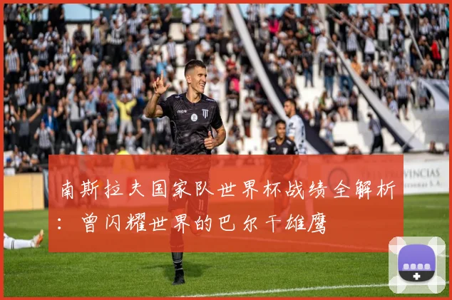南斯拉夫国家队世界杯战绩全解析：曾闪耀世界的巴尔干雄鹰
