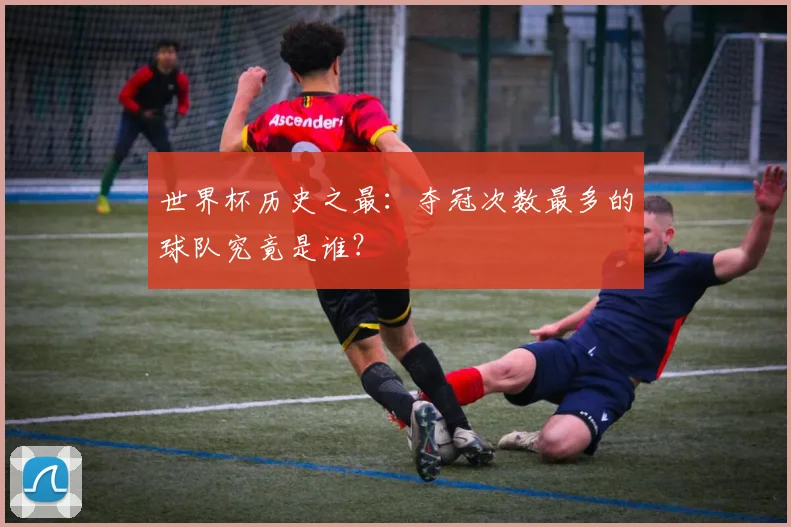 世界杯历史之最:夺冠次数最多的球队究竟是谁?