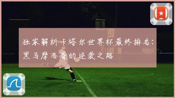 独家解析卡塔尔世界杯最终排名：黑马摩洛哥的逆袭之路