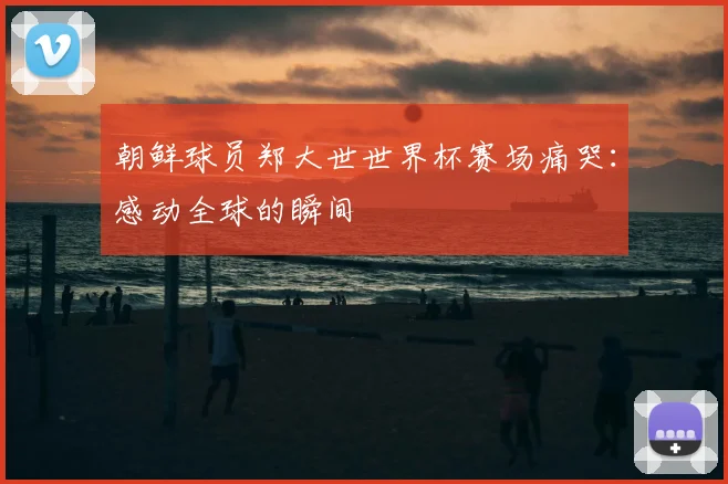 朝鲜球员郑大世世界杯赛场痛哭：感动全球的瞬间