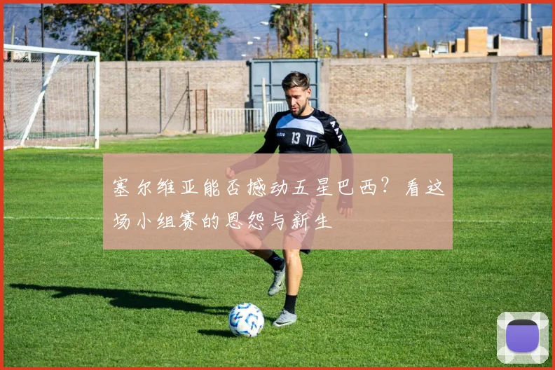 塞尔维亚能否撼动五星巴西？看这场小组赛的恩怨与新生