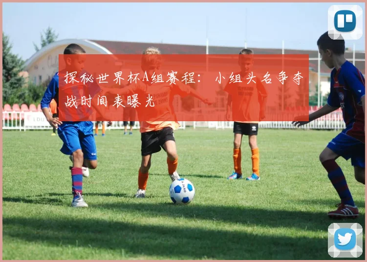 探秘世界杯A组赛程:小组头名争夺战时间表曝光