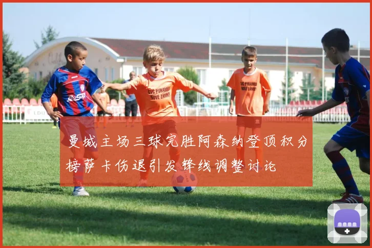 曼城主场三球完胜阿森纳登顶积分榜萨卡伤退引发锋线调整讨论