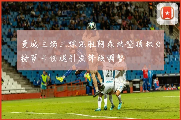 曼城主场三球完胜阿森纳登顶积分榜萨卡伤退引发锋线调整