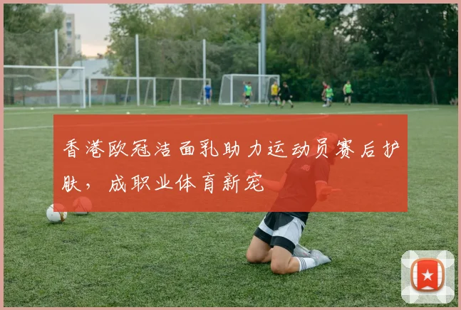 香港欧冠洁面乳助力运动员赛后护肤，成职业体育新宠