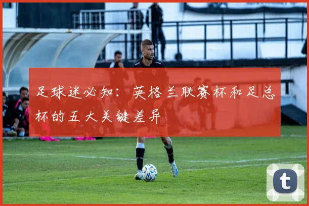 足球迷必知：英格兰联赛杯和足总杯的五大关键差异