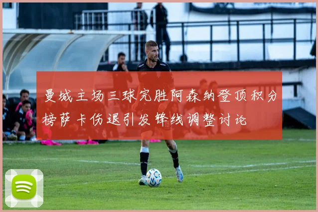 曼城主场三球完胜阿森纳登顶积分榜萨卡伤退引发锋线调整讨论